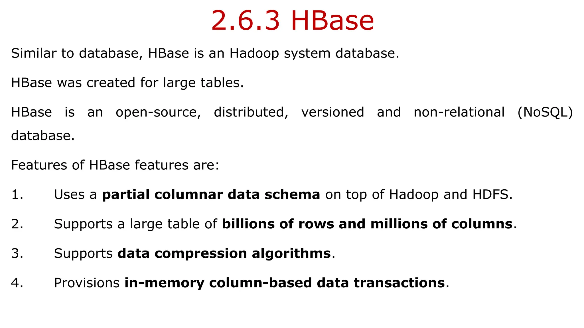 2.6.3 HBase
Similar to database, HBase is an Hadoop system database.
HBase was created for large tables.
HBase is an open-source, distributed, versioned and non-relational (NoSQL)
database.
Features of HBase features are:
1. Uses a partial columnar data schema on top of Hadoop and HDFS.
2. Supports a large table of billions of rows and millions of columns.
3. Supports data compression algorithms.
4. Provisions in-memory column-based data transactions.
 