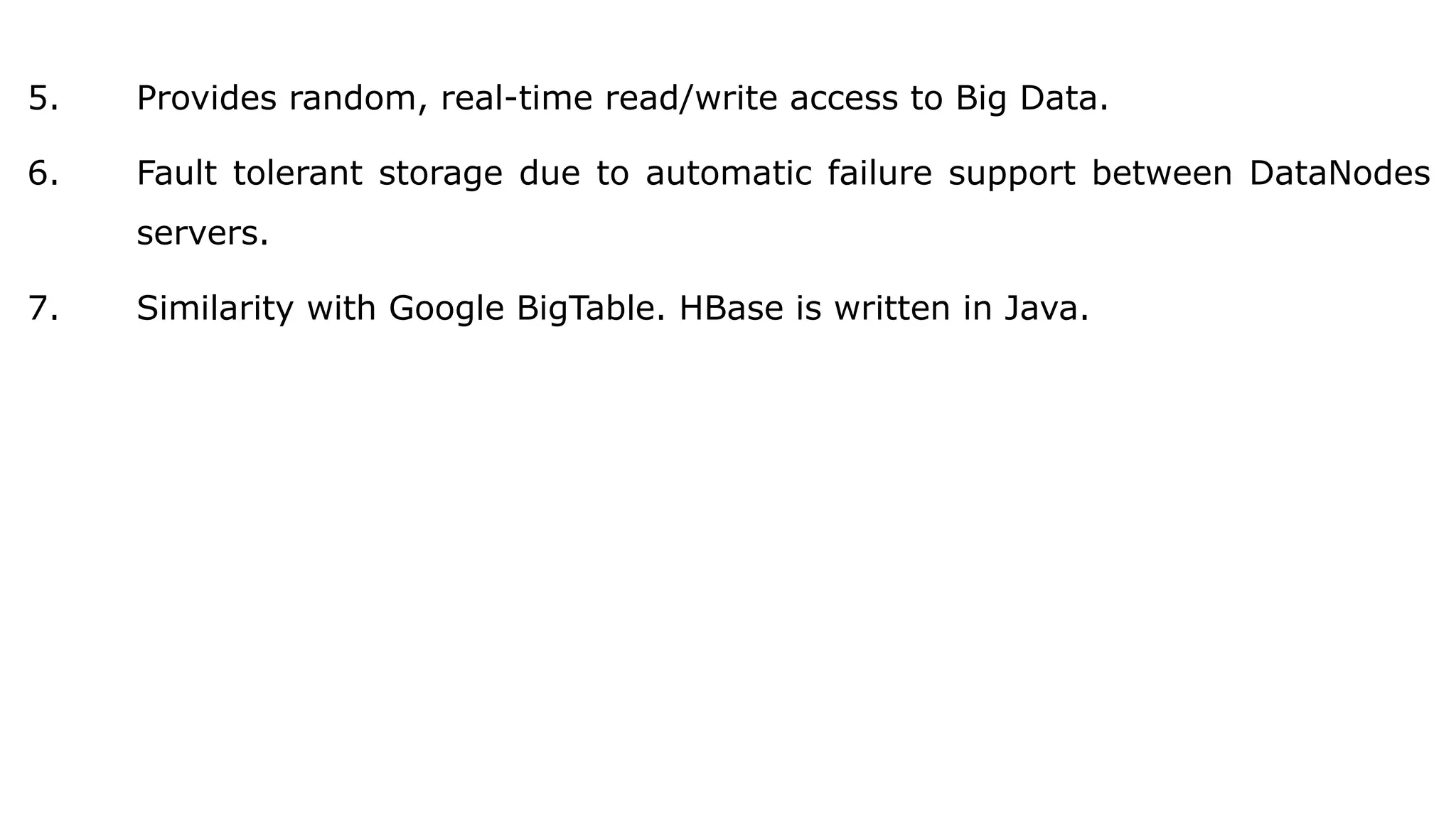 5. Provides random, real-time read/write access to Big Data.
6. Fault tolerant storage due to automatic failure support between DataNodes
servers.
7. Similarity with Google BigTable. HBase is written in Java.
 