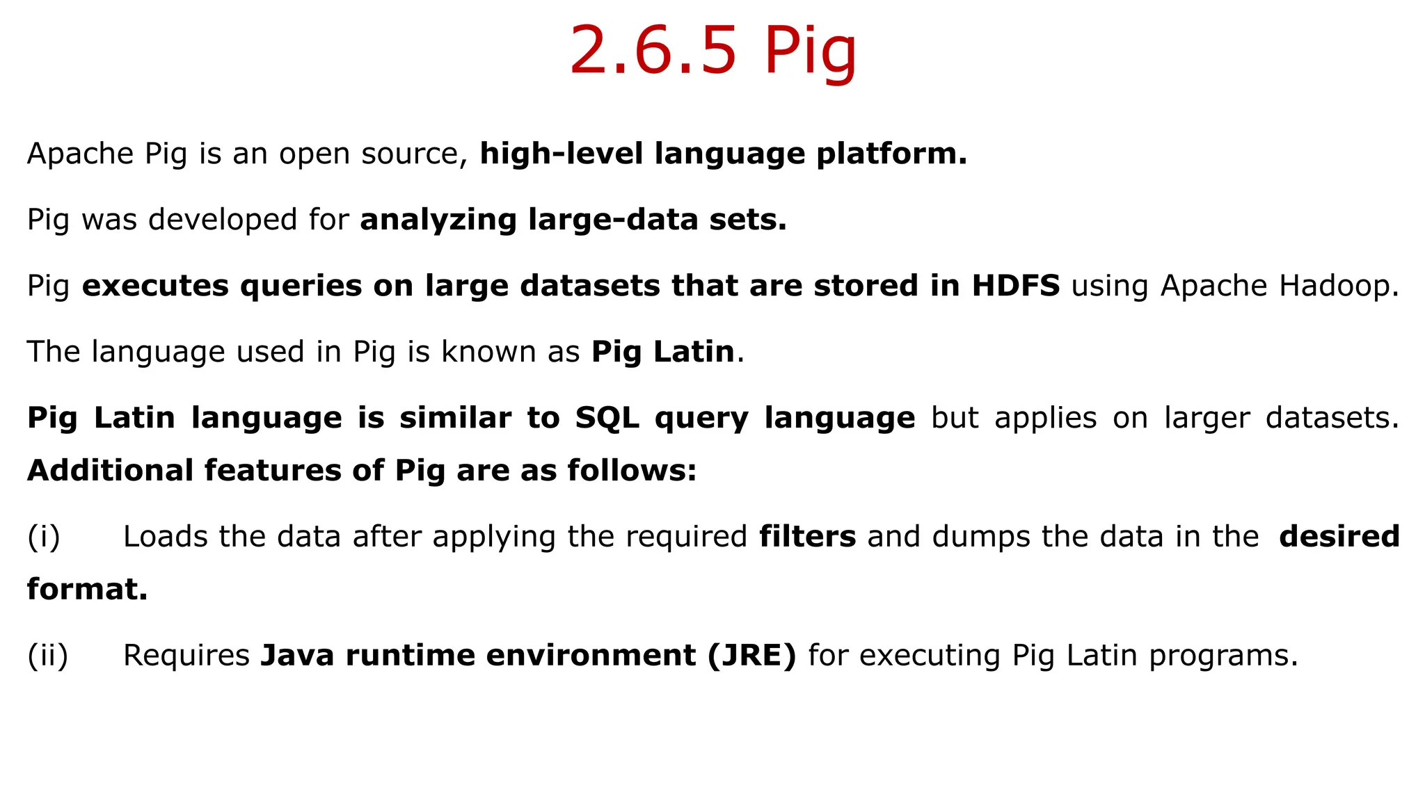 2.6.5 Pig
Apache Pig is an open source, high-level language platform.
Pig was developed for analyzing large-data sets.
Pig executes queries on large datasets that are stored in HDFS using Apache Hadoop.
The language used in Pig is known as Pig Latin.
Pig Latin language is similar to SQL query language but applies on larger datasets.
Additional features of Pig are as follows:
(i) Loads the data after applying the required filters and dumps the data in the desired
format.
(ii) Requires Java runtime environment (JRE) for executing Pig Latin programs.
 