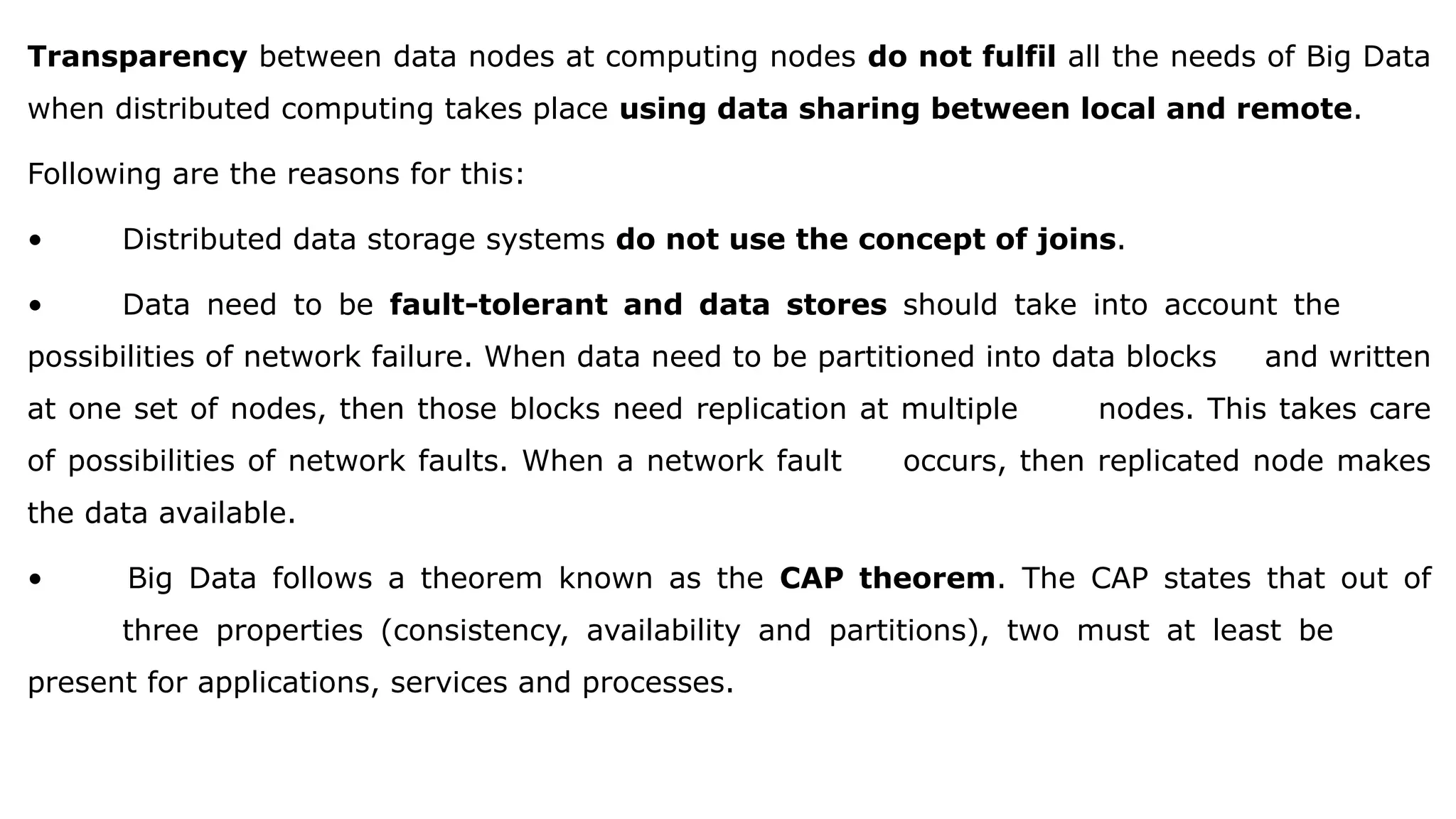 Transparency between data nodes at computing nodes do not fulfil all the needs of Big Data
when distributed computing takes place using data sharing between local and remote.
Following are the reasons for this:
• Distributed data storage systems do not use the concept of joins.
• Data need to be fault-tolerant and data stores should take into account the
possibilities of network failure. When data need to be partitioned into data blocks and written
at one set of nodes, then those blocks need replication at multiple nodes. This takes care
of possibilities of network faults. When a network fault occurs, then replicated node makes
the data available.
• Big Data follows a theorem known as the CAP theorem. The CAP states that out of
three properties (consistency, availability and partitions), two must at least be
present for applications, services and processes.
 