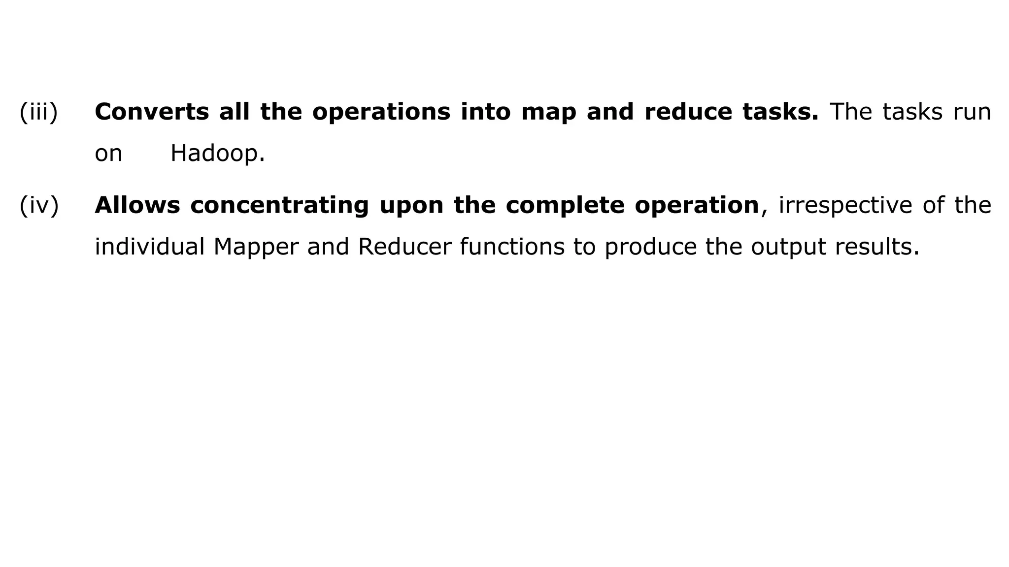 (iii) Converts all the operations into map and reduce tasks. The tasks run
on Hadoop.
(iv) Allows concentrating upon the complete operation, irrespective of the
individual Mapper and Reducer functions to produce the output results.
 