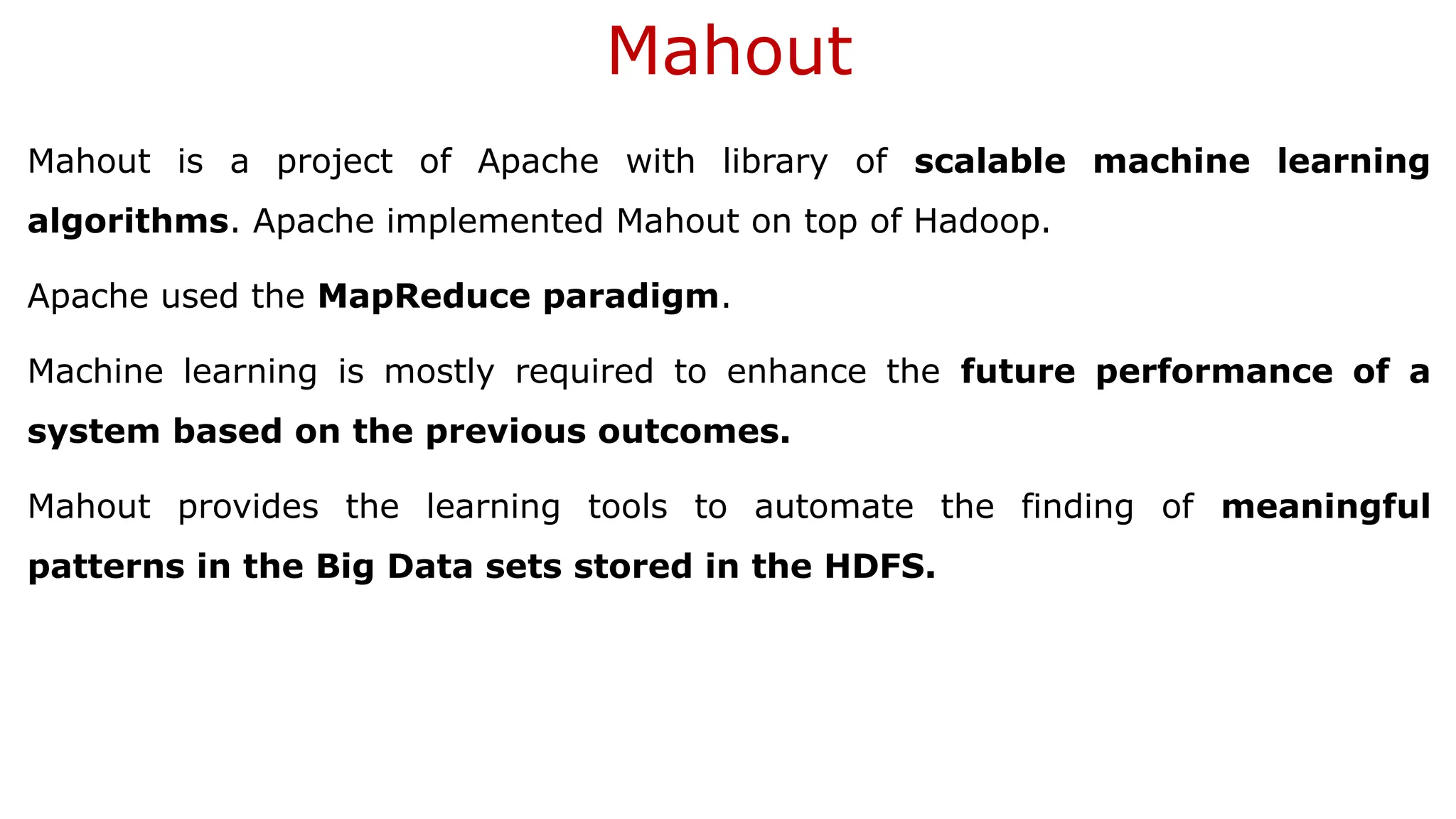 Mahout
Mahout is a project of Apache with library of scalable machine learning
algorithms. Apache implemented Mahout on top of Hadoop.
Apache used the MapReduce paradigm.
Machine learning is mostly required to enhance the future performance of a
system based on the previous outcomes.
Mahout provides the learning tools to automate the finding of meaningful
patterns in the Big Data sets stored in the HDFS.
 
