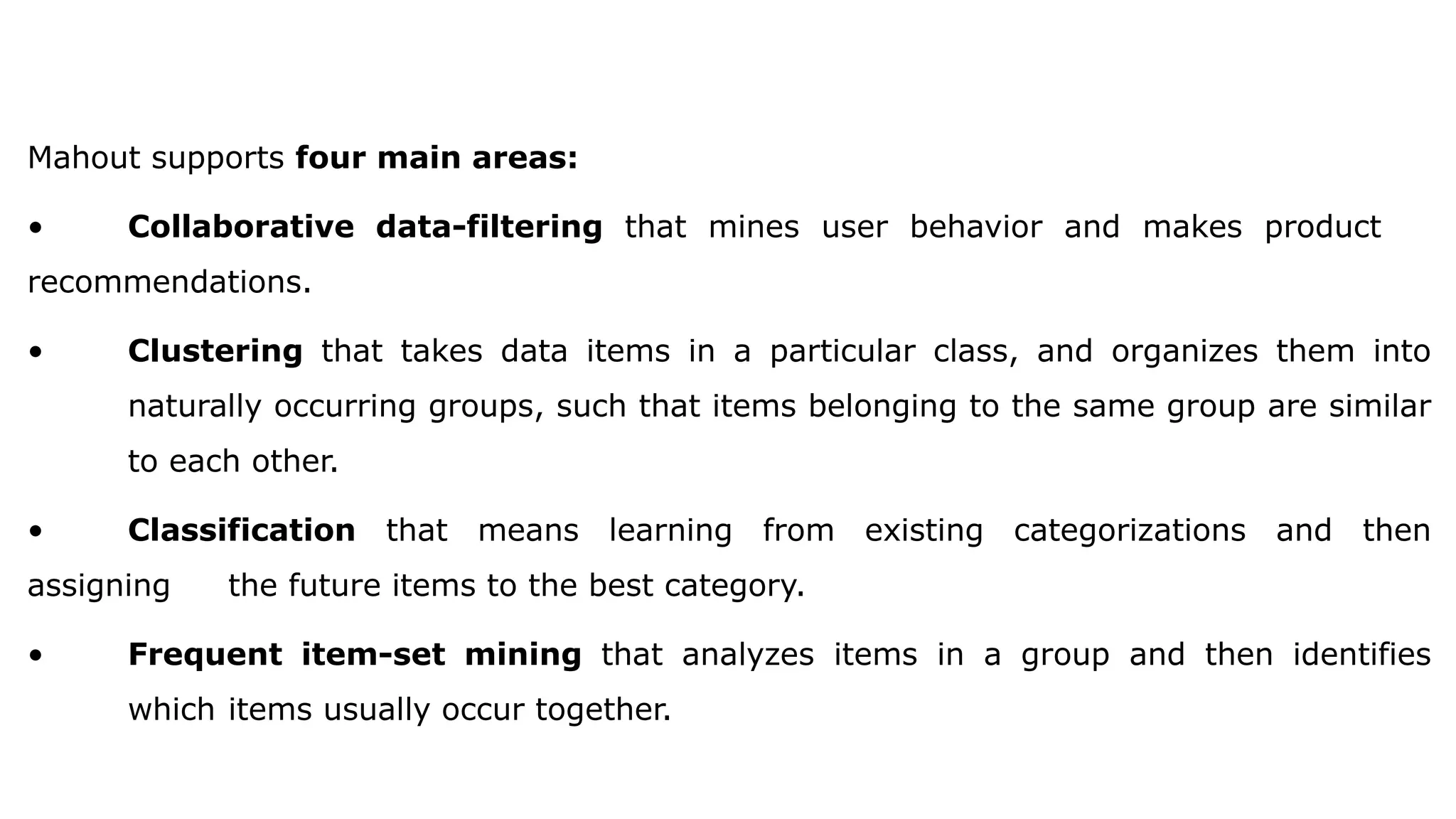 Mahout supports four main areas:
• Collaborative data-filtering that mines user behavior and makes product
recommendations.
• Clustering that takes data items in a particular class, and organizes them into
naturally occurring groups, such that items belonging to the same group are similar
to each other.
• Classification that means learning from existing categorizations and then
assigning the future items to the best category.
• Frequent item-set mining that analyzes items in a group and then identifies
which items usually occur together.
 