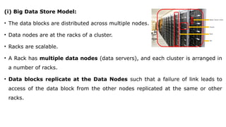 (i) Big Data Store Model:
• The data blocks are distributed across multiple nodes.
• Data nodes are at the racks of a cluster.
• Racks are scalable.
• A Rack has multiple data nodes (data servers), and each cluster is arranged in
a number of racks.
• Data blocks replicate at the Data Nodes such that a failure of link leads to
access of the data block from the other nodes replicated at the same or other
racks.
 