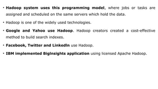 • Hadoop system uses this programming model, where jobs or tasks are
assigned and scheduled on the same servers which hold the data.
• Hadoop is one of the widely used technologies.
• Google and Yahoo use Hadoop. Hadoop creators created a cost-effective
method to build search indexes.
• Facebook, Twitter and Linkedln use Hadoop.
• IBM implemented Biglnsights application using licensed Apache Hadoop.
 