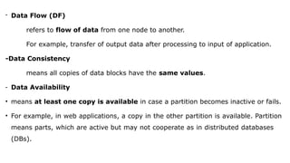 - Data Flow (DF)
refers to flow of data from one node to another.
For example, transfer of output data after processing to input of application.
-Data Consistency
means all copies of data blocks have the same values.
- Data Availability
• means at least one copy is available in case a partition becomes inactive or fails.
• For example, in web applications, a copy in the other partition is available. Partition
means parts, which are active but may not cooperate as in distributed databases
(DBs).
 