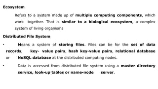 Ecosystem
Refers to a system made up of multiple computing components, which
work together. That is similar to a biological ecosystem, a complex
system of living organisms
Distributed File System
• Means a system of storing files. Files can be for the set of data
records, key- value pairs, hash key-value pairs, relational database
or NoSQL database at the distributed computing nodes.
• Data is accessed from distributed file system using a master directory
service, look-up tables or name-node server.
 