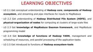 LEARNING OBJECTIVES
- LO 2.1 Get conceptual understanding of Hadoop core, components of Hadoop
ecosystem, and streaming and pipe interfaces for inputs to MapReduce
- LO 2.2 Get understanding of Hadoop Distributed File System (HDFS), and
physical-organization of nodes for computing at clusters of large-scale files
- LO 2.3 Get knowledge of MapReduce Daemon framework, and MapReduce
programming model
- LO 2.4 Get knowledge of functions of Hadoop YARN, management and
scheduling of resources, and parallel processing of the application-tasks
- LO 2.5 Get introduced to functions of Hadoop ecosystem-tools
 