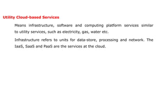 Utility Cloud-based Services
Means infrastructure, software and computing platform services similar
to utility services, such as electricity, gas, water etc.
Infrastructure refers to units for data-store, processing and network. The
IaaS, SaaS and PaaS are the services at the cloud.
 