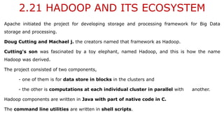 2.21 HADOOP AND ITS ECOSYSTEM
Apache initiated the project for developing storage and processing framework for Big Data
storage and processing.
Doug Cutting and Machael j. the creators named that framework as Hadoop.
Cutting's son was fascinated by a toy elephant, named Hadoop, and this is how the name
Hadoop was derived.
The project consisted of two components,
- one of them is for data store in blocks in the clusters and
- the other is computations at each individual cluster in parallel with another.
Hadoop components are written in Java with part of native code in C.
The command line utilities are written in shell scripts.
 