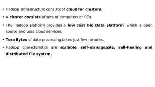 • Hadoop Infrastructure consists of cloud for clusters.
• A cluster consists of sets of computers or PCs.
• The Hadoop platform provides a low cost Big Data platform, which is open
source and uses cloud services.
• Tera Bytes of data processing takes just few minutes.
• Hadoop characteristics are scalable, self-manageable, self-healing and
distributed file system.
 
