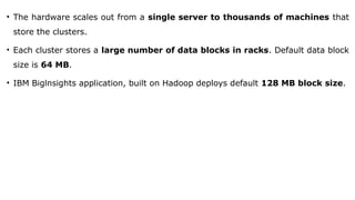 • The hardware scales out from a single server to thousands of machines that
store the clusters.
• Each cluster stores a large number of data blocks in racks. Default data block
size is 64 MB.
• IBM Biglnsights application, built on Hadoop deploys default 128 MB block size.
 