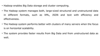 • Hadoop enables Big Data storage and cluster computing.
• The Hadoop system manages both, large-sized structured and unstructured data
in different formats, such as XML, JSON and text with efficiency and
effectiveness.
• The Hadoop system performs better with clusters of many servers when the focus
is on horizontal scalability.
• The system provides faster results from Big Data and from unstructured data as
well.
 