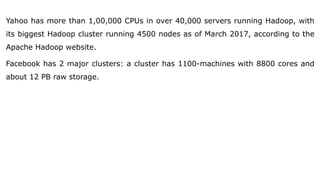 Yahoo has more than 1,00,000 CPUs in over 40,000 servers running Hadoop, with
its biggest Hadoop cluster running 4500 nodes as of March 2017, according to the
Apache Hadoop website.
Facebook has 2 major clusters: a cluster has 1100-machines with 8800 cores and
about 12 PB raw storage.
 