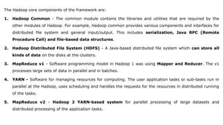 The Hadoop core components of the framework are:
1. Hadoop Common - The common module contains the libraries and utilities that are required by the
other modules of Hadoop. For example, Hadoop common provides various components and interfaces for
distributed file system and general input/output. This includes serialization, Java RPC (Remote
Procedure Call) and file-based data structures.
2. Hadoop Distributed File System (HDFS) - A Java-based distributed file system which can store all
kinds of data on the disks at the clusters.
3. MapReduce v1 - Software programming model in Hadoop 1 was using Mapper and Reducer. The v1
processes large sets of data in parallel and in batches.
4. YARN - Software for managing resources for computing. The user application tasks or sub-tasks run in
parallel at the Hadoop, uses scheduling and handles the requests for the resources in distributed running
of the tasks.
5. MapReduce v2 - Hadoop 2 YARN-based system for parallel processing of large datasets and
distributed processing of the application tasks.
 