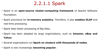 2.2.1.1 Spark
• Spark is an open-source cluster-computing framework of Apache Software
Foundation.
• Spark provisions for in-memory analytics. Therefore, it also enables OLAP and
real-time processing.
• Spark does faster processing of Big Data.
• Spark has been adopted by large organizations, such as Amazon, eBay and
Yahoo.
• Several organizations run Spark on clusters with thousands of nodes.
• Spark is now increasingly becoming popular.
 