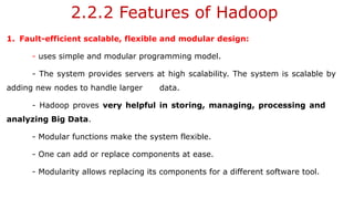 2.2.2 Features of Hadoop
1. Fault-efficient scalable, flexible and modular design:
- uses simple and modular programming model.
- The system provides servers at high scalability. The system is scalable by
adding new nodes to handle larger data.
- Hadoop proves very helpful in storing, managing, processing and
analyzing Big Data.
- Modular functions make the system flexible.
- One can add or replace components at ease.
- Modularity allows replacing its components for a different software tool.
 