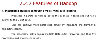2.2.2 Features of Hadoop
4. Distributed clusters computing model with data locality:
- Processes Big Data at high speed as the application tasks and sub-tasks
submit to the DataNodes.
- One can achieve more computing power by increasing the number of
computing nodes.
- The processing splits across multiple DataNodes (servers), and thus fast
processing and aggregated results.
 