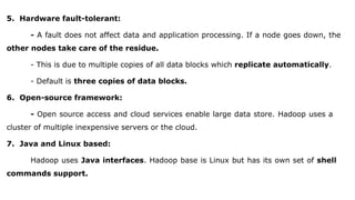 5. Hardware fault-tolerant:
- A fault does not affect data and application processing. If a node goes down, the
other nodes take care of the residue.
- This is due to multiple copies of all data blocks which replicate automatically.
- Default is three copies of data blocks.
6. Open-source framework:
- Open source access and cloud services enable large data store. Hadoop uses a
cluster of multiple inexpensive servers or the cloud.
7. Java and Linux based:
Hadoop uses Java interfaces. Hadoop base is Linux but has its own set of shell
commands support.
 