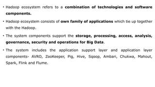 • Hadoop ecosystem refers to a combination of technologies and software
components.
• Hadoop ecosystem consists of own family of applications which tie up together
with the Hadoop.
• The system components support the storage, processing, access, analysis,
governance, security and operations for Big Data.
• The system includes the application support layer and application layer
components- AVRO, ZooKeeper, Pig, Hive, Sqoop, Ambari, Chukwa, Mahout,
Spark, Flink and Flume.
 