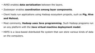 • AVRO enables data serialization between the layers.
• Zookeeper enables coordination among layer components.
• Client hosts run applications using Hadoop ecosystem projects, such as Pig, Hive
and Mahout.
• Most commonly, Hadoop uses Java programming. Such Hadoop programs run
on any platform with the Java virtual-machine deployment model.
• HDFS is a Java-based distributed file system that can store various kinds of data
on the computers.
 
