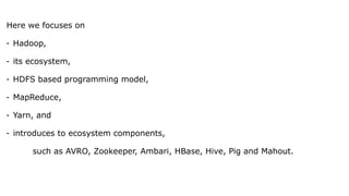 Here we focuses on
- Hadoop,
- its ecosystem,
- HDFS based programming model,
- MapReduce,
- Yarn, and
- introduces to ecosystem components,
such as AVRO, Zookeeper, Ambari, HBase, Hive, Pig and Mahout.
 