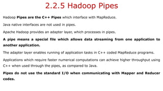 2.2.5 Hadoop Pipes
Hadoop Pipes are the C++ Pipes which interface with MapReduce.
Java native interfaces are not used in pipes.
Apache Hadoop provides an adapter layer, which processes in pipes.
A pipe means a special file which allows data streaming from one application to
another application.
The adapter layer enables running of application tasks in C++ coded MapReduce programs.
Applications which require faster numerical computations can achieve higher throughput using
C++ when used through the pipes, as compared to Java.
Pipes do not use the standard I/O when communicating with Mapper and Reducer
codes.
 