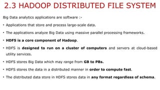 2.3 HADOOP DISTRIBUTED FILE SYSTEM
Big Data analytics applications are software :-
• Applications that store and process large-scale data.
• The applications analyze Big Data using massive parallel processing frameworks.
• HDFS is a core component of Hadoop.
• HDFS is designed to run on a cluster of computers and servers at cloud-based
utility services.
• HDFS stores Big Data which may range from GB to PBs.
• HDFS stores the data in a distributed manner in order to compute fast.
• The distributed data store in HDFS stores data in any format regardless of schema.
 