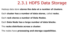 2.3.1 HDFS Data Storage
Hadoop data store stores the data at a number of clusters.
Each cluster has a number of data stores, called racks.
Each rack stores a number of Data Nodes.
Each Data Node has a large number of data blocks.
The racks distribute across a cluster.
The nodes have processing and storage capabilities.
 