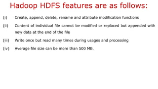 Hadoop HDFS features are as follows:
(i) Create, append, delete, rename and attribute modification functions
(ii) Content of individual file cannot be modified or replaced but appended with
new data at the end of the file
(iii) Write once but read many times during usages and processing
(iv) Average file size can be more than 500 MB.
 