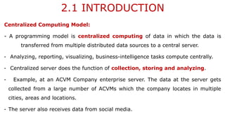 2.1 INTRODUCTION
Centralized Computing Model:
- A programming model is centralized computing of data in which the data is
transferred from multiple distributed data sources to a central server.
- Analyzing, reporting, visualizing, business-intelligence tasks compute centrally.
- Centralized server does the function of collection, storing and analyzing.
- Example, at an ACVM Company enterprise server. The data at the server gets
collected from a large number of ACVMs which the company locates in multiple
cities, areas and locations.
- The server also receives data from social media.
 