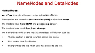 NameNodes and DataNodes
NameNodes:
Very Few nodes in a Hadoop cluster act as NameNodes.
These nodes are termed as MasterNodes (MN) or simply masters.
The masters have high DRAM and processing power.
The masters have much less local storage.
The NameNode stores all the file system related information such as:
• The file section is stored in which part of the cluster
• Last access time for the files
• User permissions like which user has access to the file.
 
