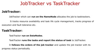 JobTracker vs TaskTracker
JobTracker:
JobTracker which can run on the NameNode allocates the job to tasktrackers.
It tracks resource availability and task life cycle management, tracks progress of
execution and fault tolerance etc.
TaskTracker:
TaskTracker run on DataNodes.
TaskTracker runs the tasks and report the status of task to JobTracker.
It follows the orders of the job tracker and update the job tracker with its
progress status periodically.
 