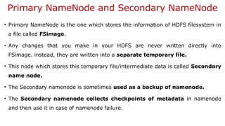 Primary NameNode and Secondary NameNode
• Primary NameNode is the one which stores the information of HDFS filesystem in
a file called FSimage.
• Any changes that you make in your HDFS are never written directly into
FSimage. instead, they are written into a separate temporary file.
• This node which stores this temporary file/intermediate data is called Secondary
name node.
• The Secondary namenode is sometimes used as a backup of namenode.
• The Secondary namenode collects checkpoints of metadata in namenode
and then use it in case of namenode failure.
 