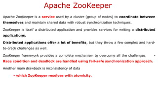 Apache ZooKeeper
Apache ZooKeeper is a service used by a cluster (group of nodes) to coordinate between
themselves and maintain shared data with robust synchronization techniques.
ZooKeeper is itself a distributed application and provides services for writing a distributed
applications.
Distributed applications offer a lot of benefits, but they throw a few complex and hard-
to-crack challenges as well.
ZooKeeper framework provides a complete mechanism to overcome all the challenges. -
Race condition and deadlock are handled using fail-safe synchronization approach.
Another main drawback is inconsistency of data
- which ZooKeeper resolves with atomicity.
 