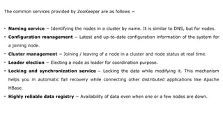 The common services provided by ZooKeeper are as follows −
• Naming service − Identifying the nodes in a cluster by name. It is similar to DNS, but for nodes.
• Configuration management − Latest and up-to-date configuration information of the system for
a joining node.
• Cluster management − Joining / leaving of a node in a cluster and node status at real time.
• Leader election − Electing a node as leader for coordination purpose.
• Locking and synchronization service − Locking the data while modifying it. This mechanism
helps you in automatic fail recovery while connecting other distributed applications like Apache
HBase.
• Highly reliable data registry − Availability of data even when one or a few nodes are down.
 