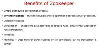 Benefits of ZooKeeper
• Simple distributed coordination process
• Synchronization − Mutual exclusion and co-operation between server processes.
• Ordered Messages
• Serialization − Encode the data according to specific rules. Ensure your application
runs consistently.
• Reliability
• Atomicity − Data transfer either succeed or fail completely, but no transaction is
partial.
 