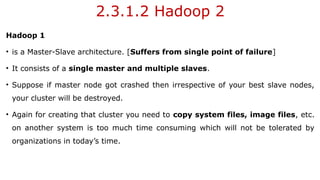 2.3.1.2 Hadoop 2
Hadoop 1
• is a Master-Slave architecture. [Suffers from single point of failure]
• It consists of a single master and multiple slaves.
• Suppose if master node got crashed then irrespective of your best slave nodes,
your cluster will be destroyed.
• Again for creating that cluster you need to copy system files, image files, etc.
on another system is too much time consuming which will not be tolerated by
organizations in today’s time.
 