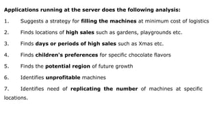 Applications running at the server does the following analysis:
1. Suggests a strategy for filling the machines at minimum cost of logistics
2. Finds locations of high sales such as gardens, playgrounds etc.
3. Finds days or periods of high sales such as Xmas etc.
4. Finds children's preferences for specific chocolate flavors
5. Finds the potential region of future growth
6. Identifies unprofitable machines
7. Identifies need of replicating the number of machines at specific
locations.
 
