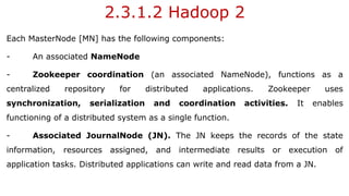 2.3.1.2 Hadoop 2
Each MasterNode [MN] has the following components:
- An associated NameNode
- Zookeeper coordination (an associated NameNode), functions as a
centralized repository for distributed applications. Zookeeper uses
synchronization, serialization and coordination activities. It enables
functioning of a distributed system as a single function.
- Associated JournalNode (JN). The JN keeps the records of the state
information, resources assigned, and intermediate results or execution of
application tasks. Distributed applications can write and read data from a JN.
 