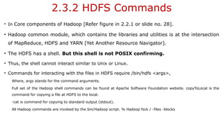 2.3.2 HDFS Commands
• In Core components of Hadoop [Refer figure in 2.2.1 or slide no. 28].
• Hadoop common module, which contains the libraries and utilities is at the intersection
of MapReduce, HDFS and YARN [Yet Another Resource Navigator].
• The HDFS has a shell. But this shell is not POSIX confirming.
• Thus, the shell cannot interact similar to Unix or Linux.
• Commands for interacting with the files in HDFS require /bin/hdfs <args>,
Where, args stands for the command arguments.
Full set of the Hadoop shell commands can be found at Apache Software Foundation website. copyToLocal is the
command for copying a file at HDFS to the local.
-cat is command for copying to standard output (stdout).
All Hadoop commands are invoked by the bin/Hadoop script. % Hadoop fsck / -files -blocks
 