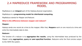 2.4 MAPREDUCE FRAMEWORK AND PROGRAMMING
MODEL
MapReduce is an integral part of the Hadoop physical organization.
MapReduce is a programming model for distributed computing.
MapReduce stands for Mapper and Reducer.
What is the difference between mapper and reducer?
Mapper:
Hadoop sends one record at a time to the mapper. After that, Mappers work on one record at a time and
write the intermediate data to disk.
Reducer:
The function of a reducer is to aggregates the results, using the intermediate keys produced by the
Mapper using aggregation, query or user-specified function. Reducers write the final concise output
to the HDFS file system.
 