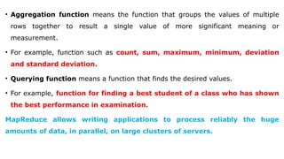 • Aggregation function means the function that groups the values of multiple
rows together to result a single value of more significant meaning or
measurement.
• For example, function such as count, sum, maximum, minimum, deviation
and standard deviation.
• Querying function means a function that finds the desired values.
• For example, function for finding a best student of a class who has shown
the best performance in examination.
MapReduce allows writing applications to process reliably the huge
amounts of data, in parallel, on large clusters of servers.
 