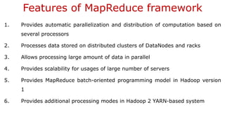 Features of MapReduce framework
1. Provides automatic parallelization and distribution of computation based on
several processors
2. Processes data stored on distributed clusters of DataNodes and racks
3. Allows processing large amount of data in parallel
4. Provides scalability for usages of large number of servers
5. Provides MapReduce batch-oriented programming model in Hadoop version
1
6. Provides additional processing modes in Hadoop 2 YARN-based system
 