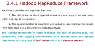 2.4.1 Hadoop MapReduce Framework
MapReduce provides two important functions.
1. The distribution of client application task or users query to various nodes
within a cluster is one function.
2. The second function is organizing and reducing [aggregating] the results
from each node into a one cohesive response/answer.
The Hadoop framework in turns manages the task of issuing jobs, job
completion, and copying intermediate data results from the cluster
DataNodes with the help of JobTracker which is a daemon process.
 