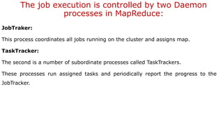 The job execution is controlled by two Daemon
processes in MapReduce:
JobTraker:
This process coordinates all jobs running on the cluster and assigns map.
TaskTracker:
The second is a number of subordinate processes called TaskTrackers.
These processes run assigned tasks and periodically report the progress to the
JobTracker.
 