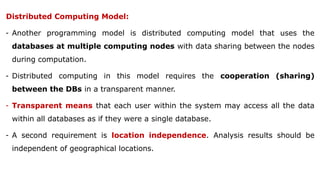 Distributed Computing Model:
- Another programming model is distributed computing model that uses the
databases at multiple computing nodes with data sharing between the nodes
during computation.
- Distributed computing in this model requires the cooperation (sharing)
between the DBs in a transparent manner.
- Transparent means that each user within the system may access all the data
within all databases as if they were a single database.
- A second requirement is location independence. Analysis results should be
independent of geographical locations.
 