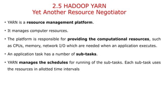 2.5 HADOOP YARN
Yet Another Resource Negotiator
• YARN is a resource management platform.
• It manages computer resources.
• The platform is responsible for providing the computational resources, such
as CPUs, memory, network I/O which are needed when an application executes.
• An application task has a number of sub-tasks.
• YARN manages the schedules for running of the sub-tasks. Each sub-task uses
the resources in allotted time intervals
 