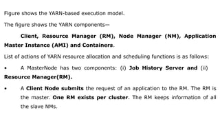 Figure shows the YARN-based execution model.
The figure shows the YARN components—
Client, Resource Manager (RM), Node Manager (NM), Application
Master Instance (AMI) and Containers.
List of actions of YARN resource allocation and scheduling functions is as follows:
• A MasterNode has two components: (i) Job History Server and (ii)
Resource Manager(RM).
• A Client Node submits the request of an application to the RM. The RM is
the master. One RM exists per cluster. The RM keeps information of all
the slave NMs.
 