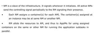 • NM is a slave of the infrastructure. It signals whenever it initializes. All active NMs
send the controlling signal periodically to the RM signaling their presence.
• Each NM assigns a container(s) for each AMI. The container(s) assigned at
an instance may be at same NM or another NM.
• RM allots the resources to AM, and thus to ApplMs for using assigned
containers on the same or other NM for running the application subtasks in
parallel.
 
